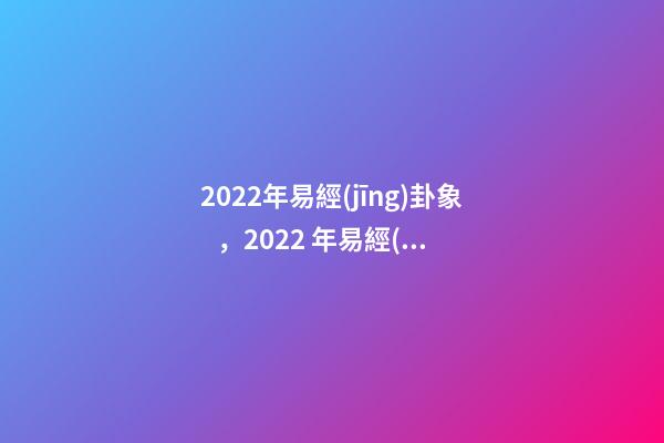 2022年易經(jīng)卦象，2022 年易經(jīng)預(yù)測戰(zhàn)爭 易經(jīng)乾坤兩卦對戰(zhàn)爭的影響
